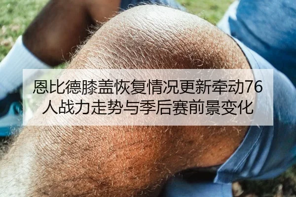 恩比德膝盖恢复情况更新牵动76人战力走势与季后赛前景变化
