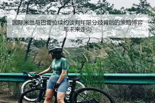 国际米兰与巴雷拉续约谈判年限分歧背后的策略博弈与未来走向