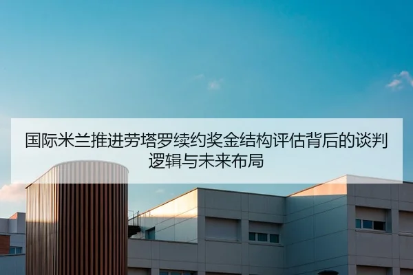 国际米兰推进劳塔罗续约奖金结构评估背后的谈判逻辑与未来布局