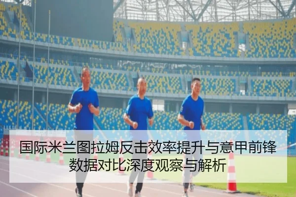 国际米兰图拉姆反击效率提升与意甲前锋数据对比深度观察与解析