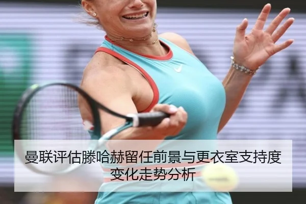 曼联评估滕哈赫留任前景与更衣室支持度变化走势分析