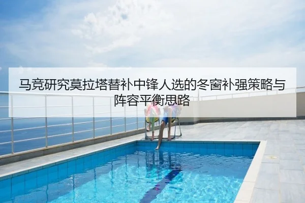 马竞研究莫拉塔替补中锋人选的冬窗补强策略与阵容平衡思路
