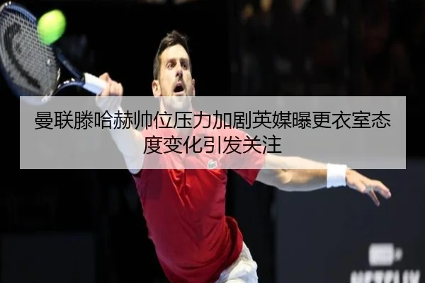 曼联滕哈赫帅位压力加剧英媒曝更衣室态度变化引发关注
