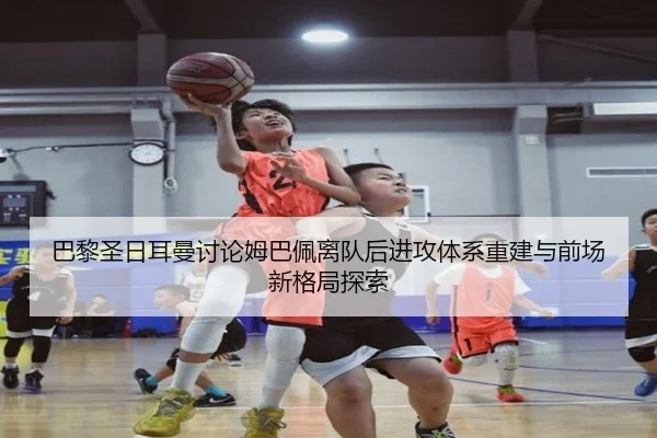 巴黎圣日耳曼讨论姆巴佩离队后进攻体系重建与前场新格局探索