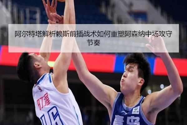阿尔特塔解析赖斯前插战术如何重塑阿森纳中场攻守节奏