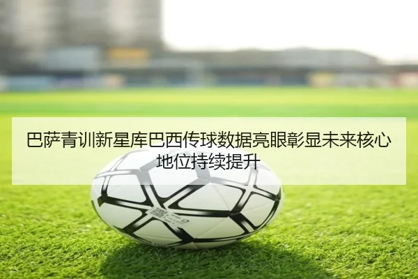 巴萨青训新星库巴西传球数据亮眼彰显未来核心地位持续提升