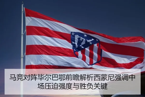 马竞对阵毕尔巴鄂前瞻解析西蒙尼强调中场压迫强度与胜负关键