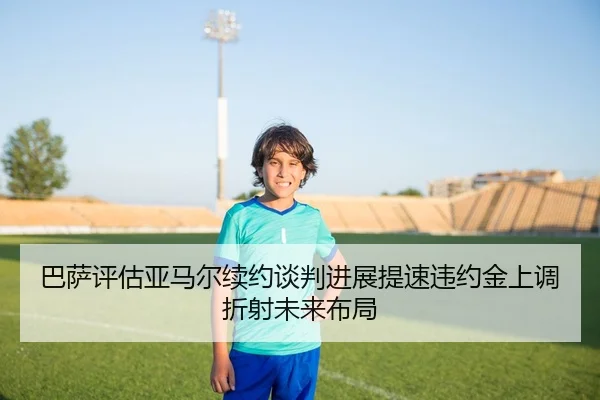 巴萨评估亚马尔续约谈判进展提速违约金上调折射未来布局