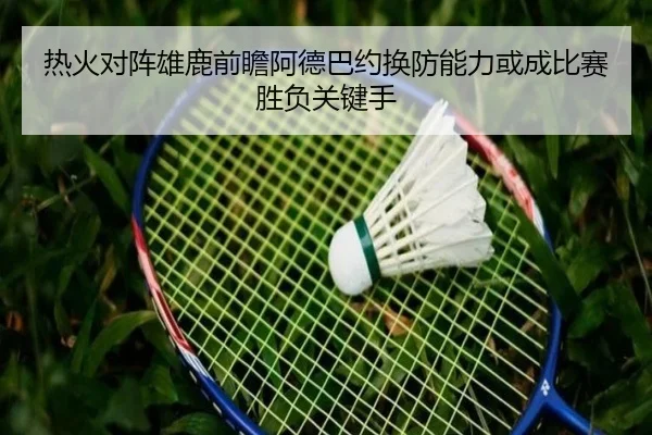 热火对阵雄鹿前瞻阿德巴约换防能力或成比赛胜负关键手