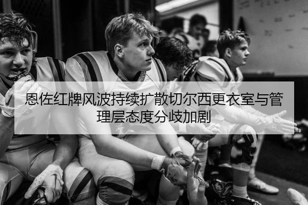 恩佐红牌风波持续扩散切尔西更衣室与管理层态度分歧加剧