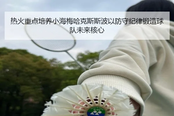 热火重点培养小海梅哈克斯斯波以防守纪律锻造球队未来核心